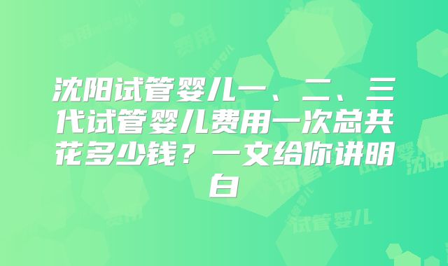 沈阳试管婴儿一、二、三代试管婴儿费用一次总共花多少钱?一文给你讲明白