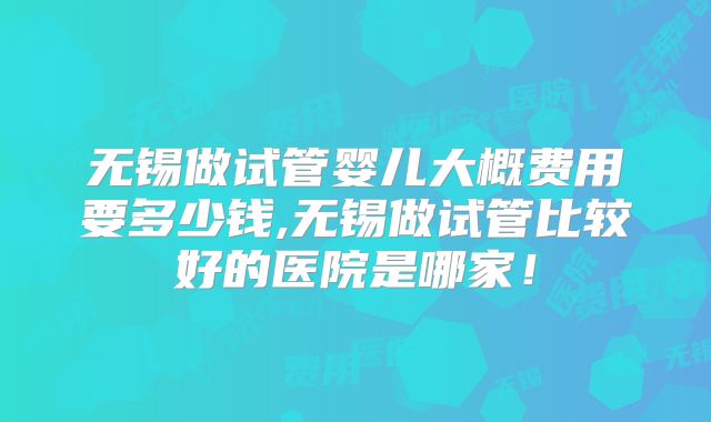 无锡做试管婴儿大概费用要多少钱,无锡做试管比较好的医院是哪家！