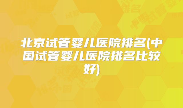 北京试管婴儿医院排名(中国试管婴儿医院排名比较好)