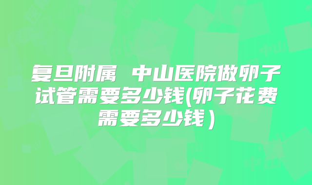 复旦附属 中山医院做卵子试管需要多少钱(卵子花费需要多少钱)