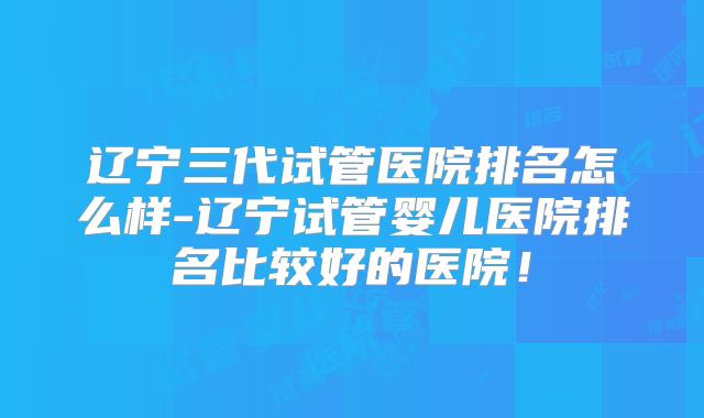 辽宁三代试管医院排名怎么样-辽宁试管婴儿医院排名比较好的医院！