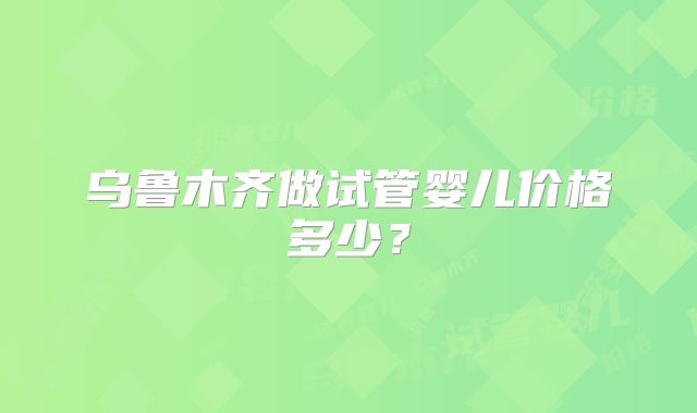乌鲁木齐做试管婴儿价格多少？
