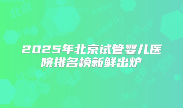 2025年北京试管婴儿医院排名榜新鲜出炉