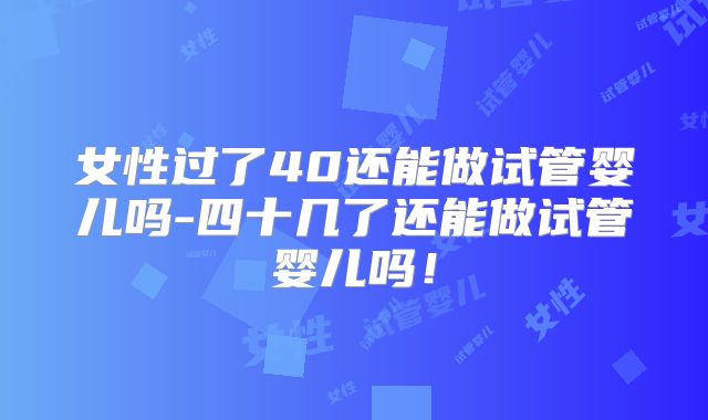 女性过了40还能做试管婴儿吗-四十几了还能做试管婴儿吗!
