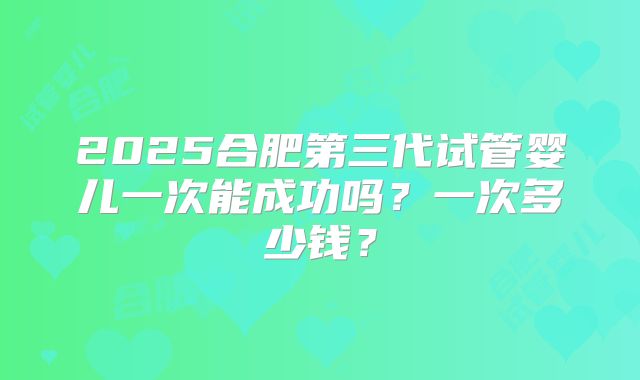 2025合肥第三代试管婴儿一次能成功吗?一次多少钱?