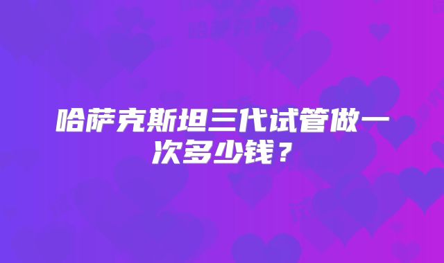 哈萨克斯坦三代试管做一次多少钱?