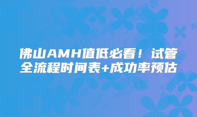 佛山AMH值低必看！试管全流程时间表+成功率预估