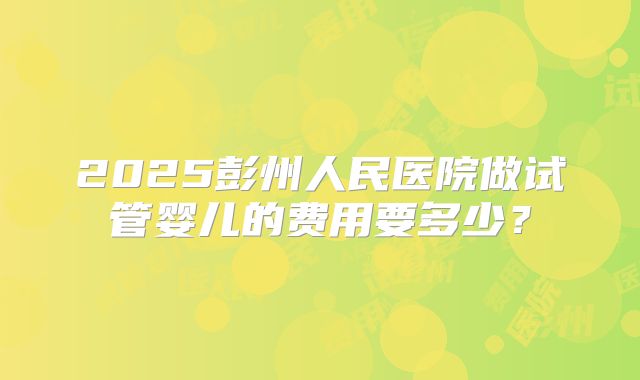 2025彭州人民医院做试管婴儿的费用要多少？
