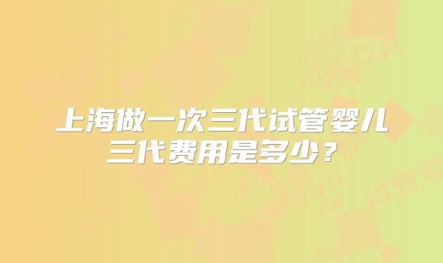 上海做一次三代试管婴儿三代费用是多少?