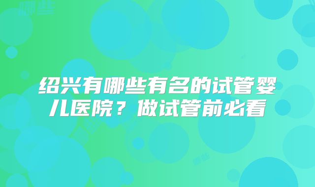 绍兴有哪些有名的试管婴儿医院？做试管前必看