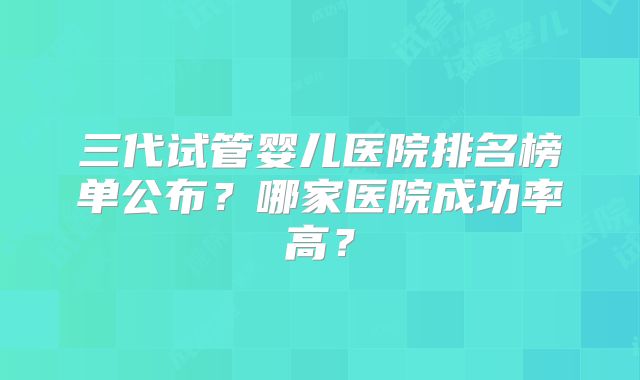 三代试管婴儿医院排名榜单公布？哪家医院成功率高？