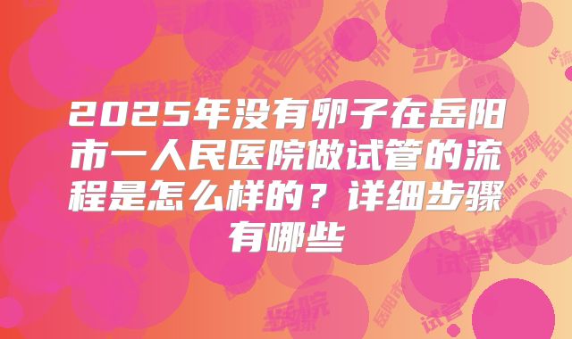 2025年没有卵子在岳阳市一人民医院做试管的流程是怎么样的？详细步骤有哪些