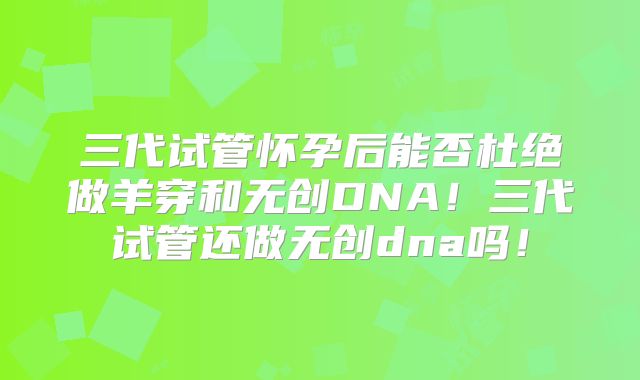 三代试管怀孕后能否杜绝做羊穿和无创DNA!三代试管还做无创dna吗!