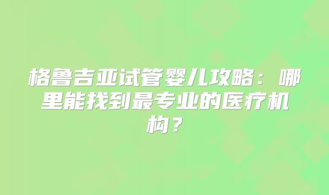 格鲁吉亚试管婴儿攻略：哪里能找到最专业的医疗机构？