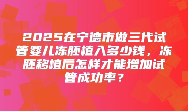 2025在宁德市做三代试管婴儿冻胚植入多少钱，冻胚移植后怎样才能增加试管成功率？