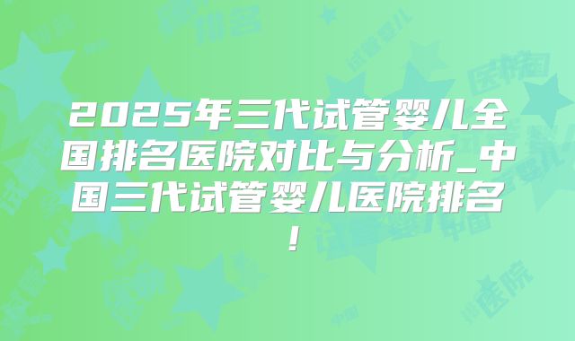 2025年三代试管婴儿全国排名医院对比与分析_中国三代试管婴儿医院排名！