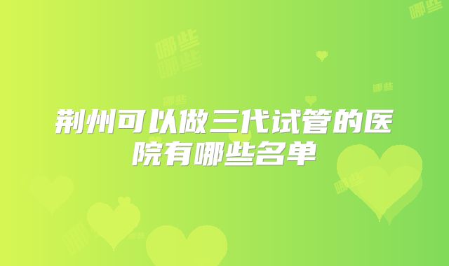 荆州可以做三代试管的医院有哪些名单