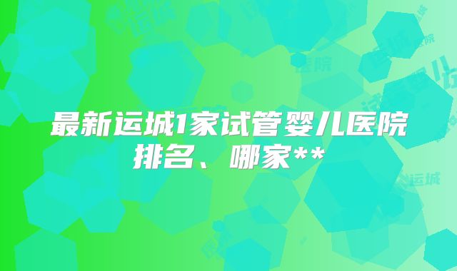 最新运城1家试管婴儿医院排名、哪家**