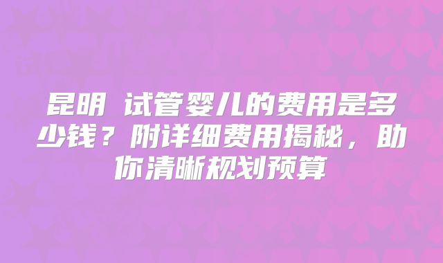 昆明​试管婴儿的费用是多少钱？附详细费用揭秘，助你清晰规划预算