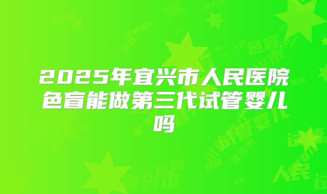 2025年宜兴市人民医院色盲能做第三代试管婴儿吗