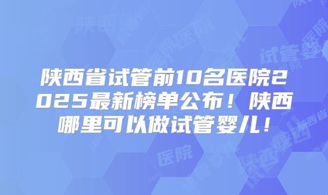 陕西省试管前10名医院2025最新榜单公布！陕西哪里可以做试管婴儿！