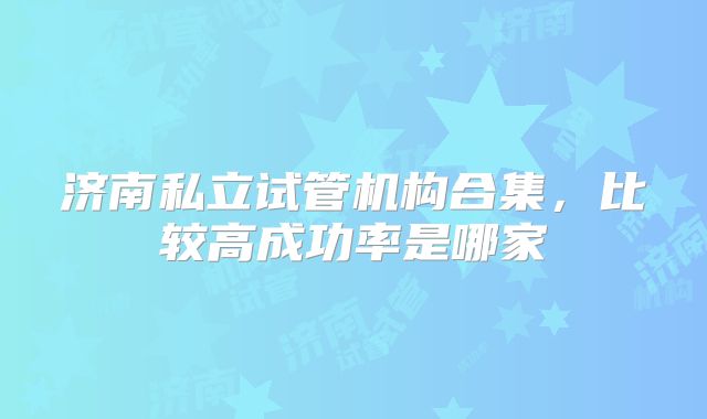 济南私立试管机构合集，比较高成功率是哪家
