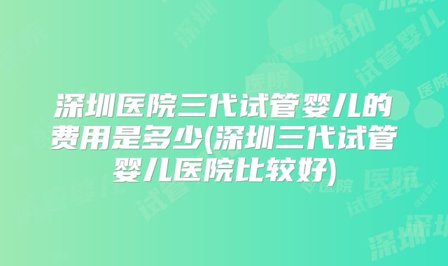 深圳医院三代试管婴儿的费用是多少(深圳三代试管婴儿医院比较好)