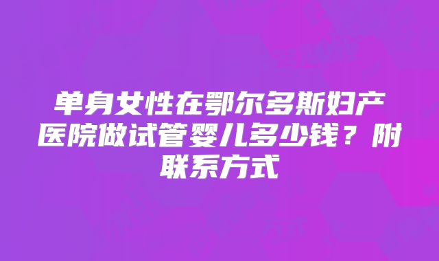 单身女性在鄂尔多斯妇产医院做试管婴儿多少钱?附联系方式