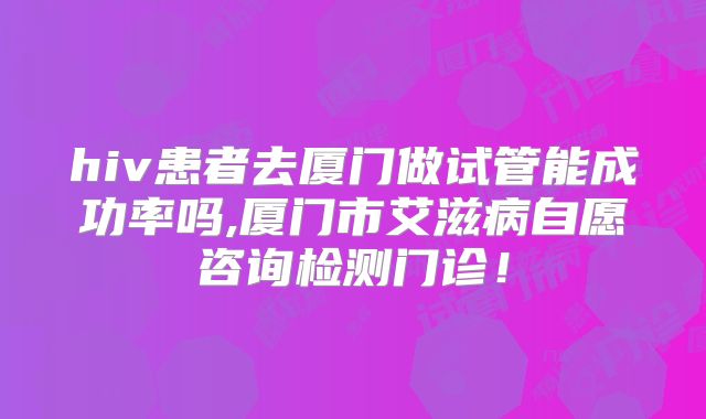 hiv患者去厦门做试管能成功率吗,厦门市艾滋病自愿咨询检测门诊！