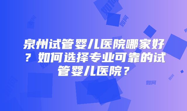 泉州试管婴儿医院哪家好？如何选择专业可靠的试管婴儿医院？