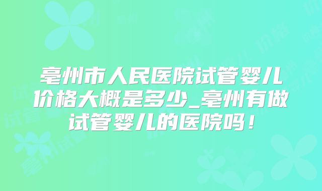 亳州市人民医院试管婴儿价格大概是多少_亳州有做试管婴儿的医院吗！