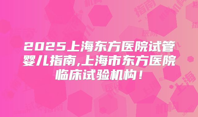 2025上海东方医院试管婴儿指南,上海市东方医院临床试验机构!