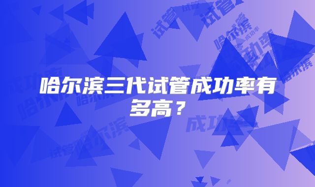 哈尔滨三代试管成功率有多高?