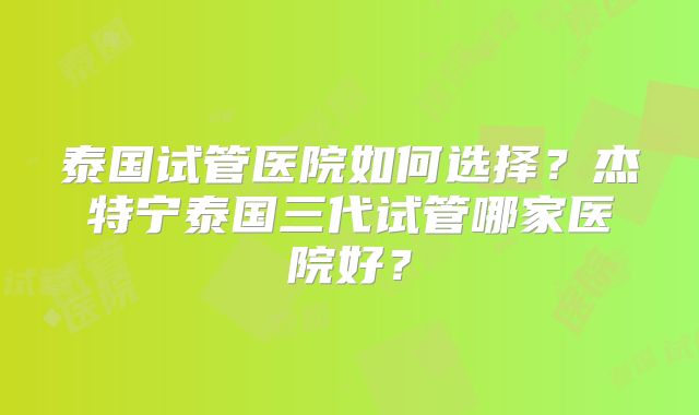 泰国试管医院如何选择？杰特宁泰国三代试管哪家医院好？