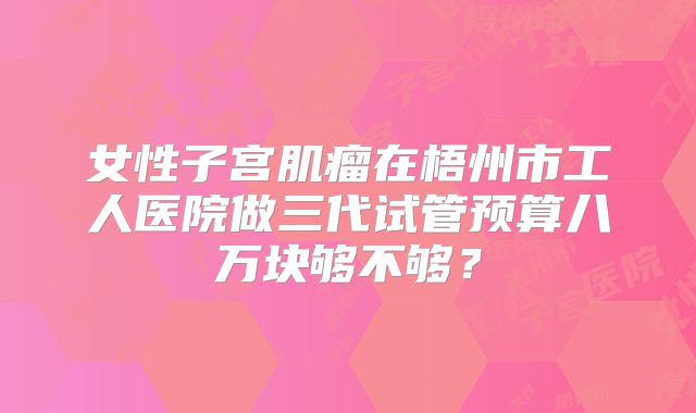 女性子宫肌瘤在梧州市工人医院做三代试管预算八万块够不够？