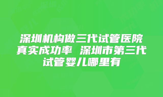 深圳机构做三代试管医院真实成功率 深圳市第三代试管婴儿哪里有