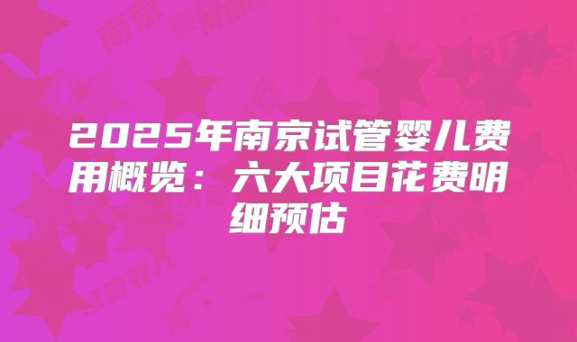 2025年南京试管婴儿费用概览：六大项目花费明细预估