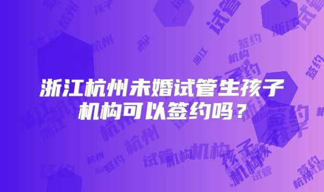 浙江杭州未婚试管生孩子机构可以签约吗?