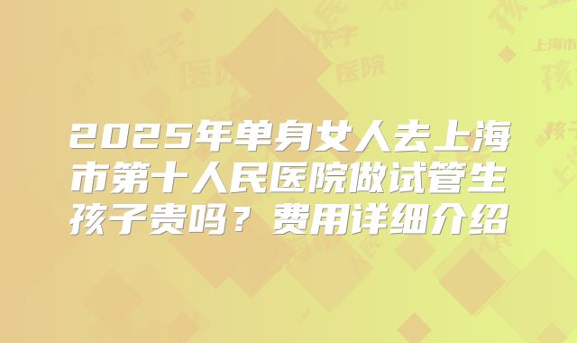 2025年单身女人去上海市第十人民医院做试管生孩子贵吗？费用详细介绍
