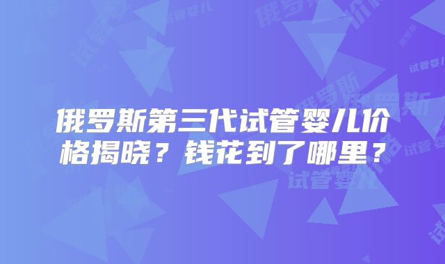 俄罗斯第三代试管婴儿价格揭晓？钱花到了哪里？