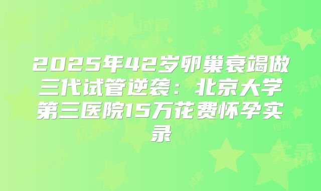 2025年42岁卵巢衰竭做三代试管逆袭:北京大学第三医院15万花费怀孕实录