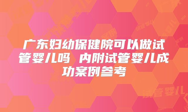 广东妇幼保健院可以做试管婴儿吗 内附试管婴儿成功案例参考