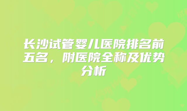 长沙试管婴儿医院排名前五名,附医院全称及优势分析