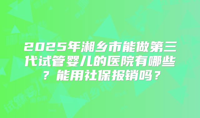 2025年湘乡市能做第三代试管婴儿的医院有哪些?能用社保报销吗?