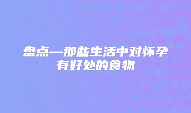 盘点—那些生活中对怀孕有好处的食物