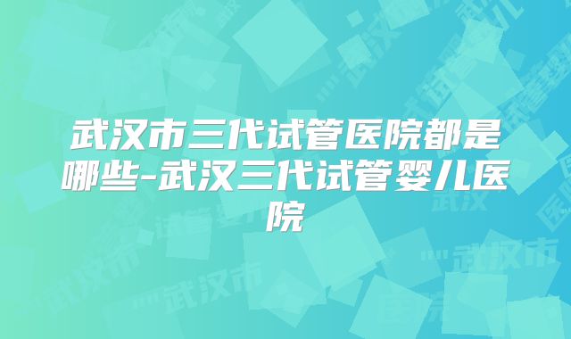 武汉市三代试管医院都是哪些-武汉三代试管婴儿医院