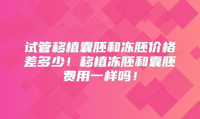 试管移植囊胚和冻胚价格差多少！移植冻胚和囊胚费用一样吗！