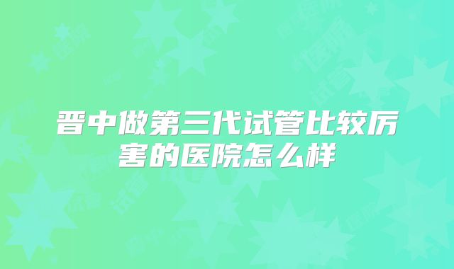 晋中做第三代试管比较厉害的医院怎么样