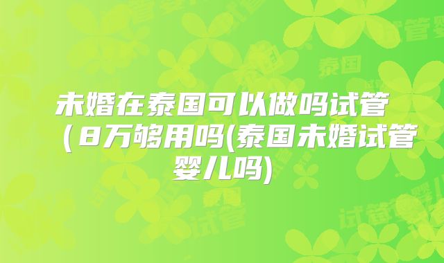 未婚在泰国可以做吗试管（8万够用吗(泰国未婚试管婴儿吗)