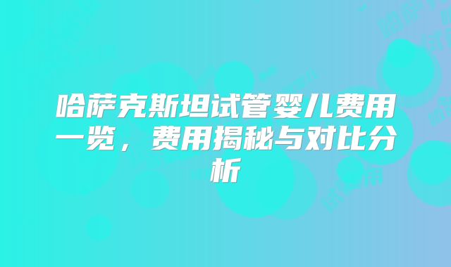 哈萨克斯坦试管婴儿费用一览，费用揭秘与对比分析